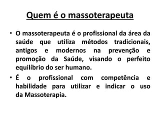 Quem é o massoterapeuta
• O massoterapeuta é o profissional da área da
saúde que utiliza métodos tradicionais,
antigos e modernos na prevenção e
promoção da Saúde, visando o perfeito
equilíbrio do ser humano.
• É o profissional com competência e
habilidade para utilizar e indicar o uso
da Massoterapia.
 