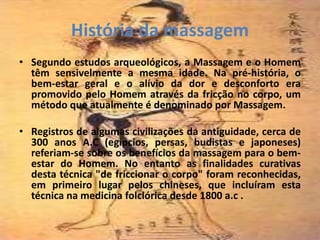 História da massagem
• Segundo estudos arqueológicos, a Massagem e o Homem
têm sensivelmente a mesma idade. Na pré-história, o
bem-estar geral e o alívio da dor e desconforto era
promovido pelo Homem através da fricção no corpo, um
método que atualmente é denominado por Massagem.
• Registros de algumas civilizações da antiguidade, cerca de
300 anos A.C (egípcios, persas, budistas e japoneses)
referiam-se sobre os benefícios da massagem para o bem-
estar do Homem. No entanto as finalidades curativas
desta técnica "de friccionar o corpo" foram reconhecidas,
em primeiro lugar pelos chineses, que incluíram esta
técnica na medicina folclórica desde 1800 a.c .
 