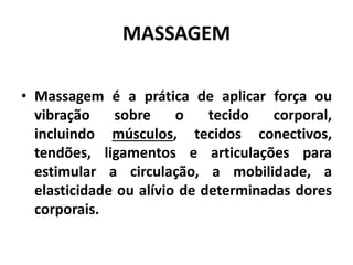 MASSAGEM
• Massagem é a prática de aplicar força ou
vibração sobre o tecido corporal,
incluindo músculos, tecidos conectivos,
tendões, ligamentos e articulações para
estimular a circulação, a mobilidade, a
elasticidade ou alívio de determinadas dores
corporais.
 