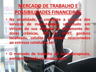 MERCADO DE TRABALHO E
POSSIBILIDADES FINANCEIRAS
• Na atualidade, é crescente a procura dos
serviços de massoterapia, sobretudo em
virtude da sua eficácia no tratamento de:
dores crônicas, LER ou DORT, gordura
localizada, celulite, distúrbios relacionados
ao estresse cotidiano, etc.
• O mercado de trabalho do massoterapeuta,
portanto é cada vez mais amplo
 