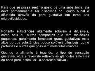 Para que se possa sentir o gosto de uma substância, ela
deve primeiramente ser dissolvida no líquido bucal e
difundida através do poro gustativo em torno das
microvilosidades.


Portanto substâncias altamente solúveis e difusíveis,
como sais ou outros compostos que têm moléculas
pequenas, geralmente fornecem graus gustativos mais
altos do que substâncias pouco solúveis difusíveis, como
proteínas e outras que possuam moléculas maiores.
Quando o alimento é ingerido, o tipo de sensação
gustativa, atua através de reflexos às glândulas salivares
da boca para estimular a secreção salivar .
 