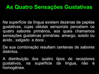 As Quatro Sensações Gustativas

Na superfície da língua existem dezenas de papilas
gustativas, cujas células sensoriais percebem os
quatro sabores primários, aos quais chamamos
sensações gustativas primárias: amargo, azedo ou
ácido , salgado e doce .
De sua combinação resultam centenas de sabores
distintos.
A distribuição dos quatro tipos de receptores
gustativos, na superfície da língua, não é
homogênea.
 