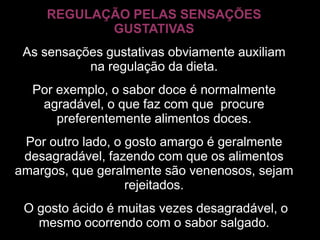 REGULAÇÃO PELAS SENSAÇÕES
            GUSTATIVAS
 As sensações gustativas obviamente auxiliam
           na regulação da dieta.
  Por exemplo, o sabor doce é normalmente
   agradável, o que faz com que procure
      preferentemente alimentos doces.
 Por outro lado, o gosto amargo é geralmente
 desagradável, fazendo com que os alimentos
amargos, que geralmente são venenosos, sejam
                   rejeitados.
 O gosto ácido é muitas vezes desagradável, o
   mesmo ocorrendo com o sabor salgado.
 