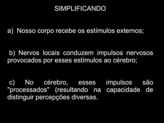 SIMPLIFICANDO


a) Nosso corpo recebe os estímulos externos;


b) Nervos locais conduzem impulsos nervosos
provocados por esses estímulos ao cérebro;


 c)    No    cérebro,    esses  impulsos são
"processados" (resultando na capacidade de
distinguir percepções diversas.
 