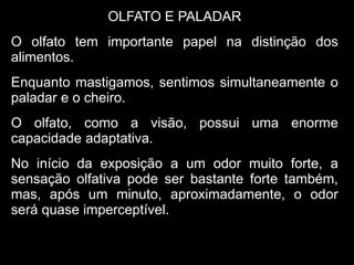 OLFATO E PALADAR
O olfato tem importante papel na distinção dos
alimentos.
Enquanto mastigamos, sentimos simultaneamente o
paladar e o cheiro.
O olfato, como a visão, possui uma enorme
capacidade adaptativa.
No início da exposição a um odor muito forte, a
sensação olfativa pode ser bastante forte também,
mas, após um minuto, aproximadamente, o odor
será quase imperceptível.
 