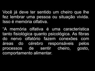 Você já deve ter sentido um cheiro que lhe
fez lembrar uma pessoa ou situação vivida.
Isso é memória olfativa.
“A memória olfativa é uma característica
tanto fisiológica quanto psicológica. As fibras
do nervo olfatório fazem conexões com
áreas do cérebro responsáveis pelos
processos      de    sentir   cheiro,   gosto,
comportamento alimentar.
 