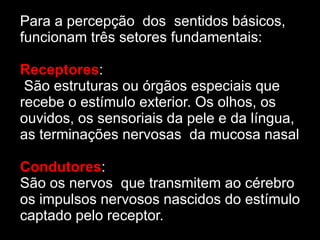 Para a percepção dos sentidos básicos,
funcionam três setores fundamentais:

Receptores:
 São estruturas ou órgãos especiais que
recebe o estímulo exterior. Os olhos, os
ouvidos, os sensoriais da pele e da língua,
as terminações nervosas da mucosa nasal

Condutores:
São os nervos que transmitem ao cérebro
os impulsos nervosos nascidos do estímulo
captado pelo receptor.
 