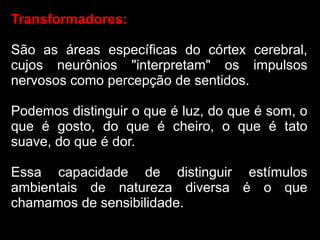 Transformadores:

São as áreas específicas do córtex cerebral,
cujos neurônios "interpretam" os impulsos
nervosos como percepção de sentidos.

Podemos distinguir o que é luz, do que é som, o
que é gosto, do que é cheiro, o que é tato
suave, do que é dor.

Essa capacidade de distinguir estímulos
ambientais de natureza diversa é o que
chamamos de sensibilidade.
 