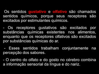 Os sentidos gustativo e olfativo são chamados
sentidos químicos, porque seus receptores são
excitados por estimulantes químicos.
- Os receptores gustativos são excitados por
substâncias químicas existentes nos alimentos,
enquanto que os receptores olfativos são excitados
por substâncias químicas do ar.
- Esses sentidos trabalham conjuntamente na
percepção dos sabores.
- O centro do olfato e do gosto no cérebro combina
a informação sensorial da língua e do nariz.
 