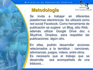 Metodología
Se invita a trabajar en diferentes
plataformas electrónicas. Se utilizará como
red social Facebook. Como herramienta de
publicación se sugiere un Blog, sitio Web,
además utilizar Google Drive doc o
Skydrive, Dropbox, para respaldar las
publicaciones algún otro.
En ellas, podrán desarrollar acciones
relacionados a la temática : canciones,
adivinanzas, juegos, videos, entre otros.
Es necesario que el trabajo que se
desarrolla
sea acompañado de una
bitácora…

 