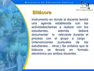 Bitácora
Instrumento en donde el docente tendrá
una agenda establecida con las
actividades/tareas a realizar con los
estudiantes,
además
deberá
documentar lo relevante durante el
proceso con el grupo a cargo
(intervenciones
puntuales
de
los
estudiantes… otros.) Se enfatiza que la
bitácora
se
llevará en formato
electrónico por ambos docentes.

 