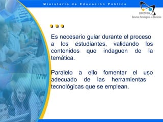 …
Es necesario guiar durante el proceso
a los estudiantes, validando los
contenidos que indaguen de la
temática.
Paralelo a ello fomentar el uso
adecuado de las herramientas
tecnológicas que se emplean.

 