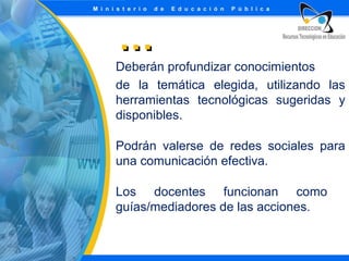 …
Deberán profundizar conocimientos
de la temática elegida, utilizando las
herramientas tecnológicas sugeridas y
disponibles.
Podrán valerse de redes sociales para
una comunicación efectiva.
Los docentes funcionan como
guías/mediadores de las acciones.

 