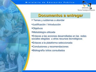 Documentos a entregar
 Temas y subtemas a abordar
Justificación / Introducción
Objetivos
Metodología utilizada
Enlaces a las acciones desarrolladas en las redes
sociales elegidas u otros recursos tecnológicos
Enlaces a la plataforma seleccionada
Conclusiones y recomendaciones
Bibliografía /sitios consultados

 