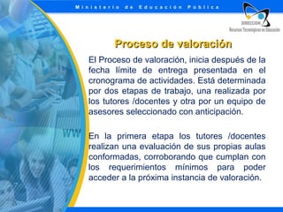 Proceso de valoración
El Proceso de valoración, inicia después de la
fecha límite de entrega presentada en el
cronograma de actividades. Está determinada
por dos etapas de trabajo, una realizada por
los tutores /docentes y otra por un equipo de
asesores seleccionado con anticipación.
En la primera etapa los tutores /docentes
realizan una evaluación de sus propias aulas
conformadas, corroborando que cumplan con
los requerimientos mínimos para poder
acceder a la próxima instancia de valoración.

 