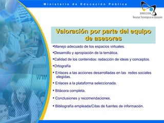 Valoración por parte del equipo
de asesores
Manejo adecuado de los espacios virtuales.
Desarrollo y apropiación de la temática.
Calidad de los contenidos: redacción de ideas y conceptos.
Ortografía
 Enlaces a las acciones desarrolladas en las redes sociales
elegidas.
 Enlaces a la plataforma seleccionada.
 Bitácora completa.
 Conclusiones y recomendaciones.
 Bibliografía empleada/Citas de fuentes de información.

 