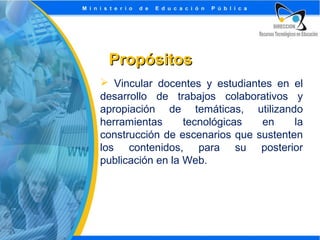 Propósitos
 Vincular docentes y estudiantes en el
desarrollo de trabajos colaborativos y
apropiación de temáticas, utilizando
herramientas
tecnológicas
en
la
construcción de escenarios que sustenten
los contenidos, para su posterior
publicación en la Web.

 
