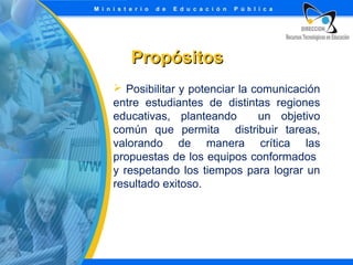 Propósitos
 Posibilitar y potenciar la comunicación
entre estudiantes de distintas regiones
educativas, planteando
un objetivo
común que permita distribuir tareas,
valorando de manera crítica las
propuestas de los equipos conformados
y respetando los tiempos para lograr un
resultado exitoso.

 