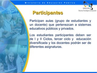 Participantes
Participan aulas (grupo de estudiantes y
un docente) que pertenezcan a sistemas
educativos públicos y privados.
Los estudiantes participantes deben ser
de I y II Ciclos, tercer ciclo y educación
diversificada y los docentes podrán ser de
diferentes asignaturas.

 