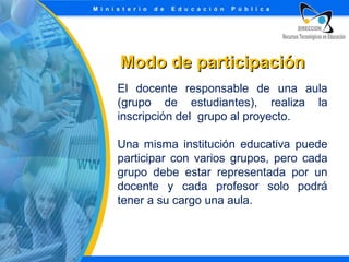 Modo de participación
El docente responsable de una aula
(grupo de estudiantes), realiza la
inscripción del grupo al proyecto.
Una misma institución educativa puede
participar con varios grupos, pero cada
grupo debe estar representada por un
docente y cada profesor solo podrá
tener a su cargo una aula.

 