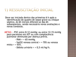 Deve ser iniciada dentro das primeiras 6 h após a
identificação do quadro de sepse grave ou choque
séptico. As 6h iniciais diferem-se das 6h
subseqüentes, sendo necessário novas avaliações e
novas condutas.
METAS: - PVC entre 8-12 mmHg; ou entre 12-15 mmHg
para pacientes em IOT ou com complacência
pulmonar diminuída por doença prévia.
- PAM > = 65 mmHg.
- SatO2 venosa central > = 70% ou venosa
mista > = 65%.
- Débito urinário > = 0,5 ml/kg/h.
 