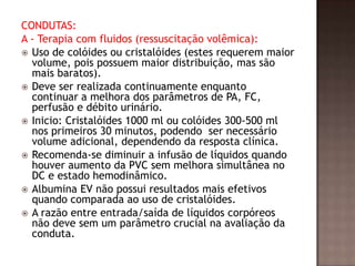 CONDUTAS:
A - Terapia com fluidos (ressuscitação volêmica):
 Uso de colóides ou cristalóides (estes requerem maior
volume, pois possuem maior distribuição, mas são
mais baratos).
 Deve ser realizada continuamente enquanto
continuar a melhora dos parâmetros de PA, FC,
perfusão e débito urinário.
 Inicio: Cristalóides 1000 ml ou colóides 300-500 ml
nos primeiros 30 minutos, podendo ser necessário
volume adicional, dependendo da resposta clínica.
 Recomenda-se diminuir a infusão de líquidos quando
houver aumento da PVC sem melhora simultânea no
DC e estado hemodinâmico.
 Albumina EV não possui resultados mais efetivos
quando comparada ao uso de cristalóides.
 A razão entre entrada/saída de líquidos corpóreos
não deve sem um parâmetro crucial na avaliação da
conduta.
 