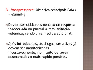 B - Vasopressores: Objetivo principal: PAM >
= 65mmHg.
 Devem ser utilizados no caso de resposta
inadequada ou parcial à ressuscitação
volêmica, sendo uma medida adicional.
 Após introduzidas, as drogas vasoativas já
devem ser monitorizadas
incessavelmente, no intuito de serem
desmamadas o mais rápido possível.
 