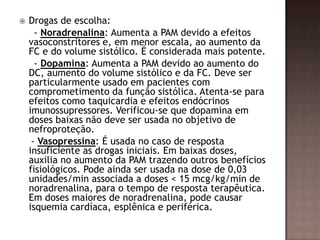  Drogas de escolha:
- Noradrenalina: Aumenta a PAM devido a efeitos
vasoconstritores e, em menor escala, ao aumento da
FC e do volume sistólico. É considerada mais potente.
- Dopamina: Aumenta a PAM devido ao aumento do
DC, aumento do volume sistólico e da FC. Deve ser
particularmente usado em pacientes com
comprometimento da função sistólica. Atenta-se para
efeitos como taquicardia e efeitos endócrinos
imunossupressores. Verificou-se que dopamina em
doses baixas não deve ser usada no objetivo de
nefroproteção.
- Vasopressina: É usada no caso de resposta
insuficiente as drogas iniciais. Em baixas doses,
auxilia no aumento da PAM trazendo outros benefícios
fisiológicos. Pode ainda ser usada na dose de 0,03
unidades/min associada a doses < 15 mcg/kg/min de
noradrenalina, para o tempo de resposta terapêutica.
Em doses maiores de noradrenalina, pode causar
isquemia cardíaca, esplênica e periférica.
 