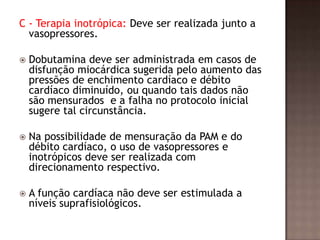 C - Terapia inotrópica: Deve ser realizada junto a
vasopressores.
 Dobutamina deve ser administrada em casos de
disfunção miocárdica sugerida pelo aumento das
pressões de enchimento cardíaco e débito
cardíaco diminuído, ou quando tais dados não
são mensurados e a falha no protocolo inicial
sugere tal circunstância.
 Na possibilidade de mensuração da PAM e do
débito cardíaco, o uso de vasopressores e
inotrópicos deve ser realizada com
direcionamento respectivo.
 A função cardíaca não deve ser estimulada a
níveis suprafisiológicos.
 