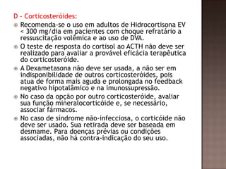 D - Corticosteróides:
 Recomenda-se o uso em adultos de Hidrocortisona EV
< 300 mg/dia em pacientes com choque refratário a
ressuscitação volêmica e ao uso de DVA.
 O teste de resposta do cortisol ao ACTH não deve ser
realizado para avaliar a provável eficácia terapêutica
do corticosteróide.
 A Dexametasona não deve ser usada, a não ser em
indisponibilidade de outros corticosteróides, pois
atua de forma mais aguda e prolongada no feedback
negativo hipotalâmico e na imunossupressão.
 No caso da opção por outro corticosteróide, avaliar
sua função mineralocorticóide e, se necessário,
associar fármacos.
 No caso de síndrome não-infecciosa, o corticóide não
deve ser usado. Sua retirada deve ser baseada em
desmame. Para doenças prévias ou condições
associadas, não há contra-indicação do seu uso.
 