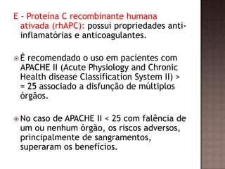 E - Proteína C recombinante humana
ativada (rhAPC): possui propriedades anti-
inflamatórias e anticoagulantes.
 É recomendado o uso em pacientes com
APACHE II (Acute Physiology and Chronic
Health disease Classification System II) >
= 25 associado a disfunção de múltiplos
órgãos.
 No caso de APACHE II < 25 com falência de
um ou nenhum órgão, os riscos adversos,
principalmente de sangramentos,
superaram os benefícios.
 