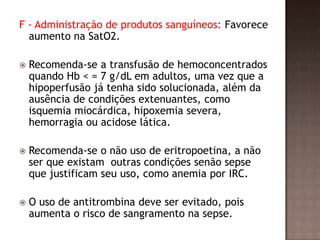 F - Administração de produtos sanguíneos: Favorece
aumento na SatO2.
 Recomenda-se a transfusão de hemoconcentrados
quando Hb < = 7 g/dL em adultos, uma vez que a
hipoperfusão já tenha sido solucionada, além da
ausência de condições extenuantes, como
isquemia miocárdica, hipoxemia severa,
hemorragia ou acidose lática.
 Recomenda-se o não uso de eritropoetina, a não
ser que existam outras condições senão sepse
que justificam seu uso, como anemia por IRC.
 O uso de antitrombina deve ser evitado, pois
aumenta o risco de sangramento na sepse.
 