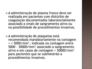  A administração de plasma fresco deve ser
realizada em pacientes com distúrbio de
coagulação documentados laboratorialmente
associado a sinais de sangramento ativo ou
na possibilidade de procedimentos invasivos.
 A administração de plaquetas está
recomendada mandatoriamente na contagem
< = 5000/mm³, indicada na contagem entre
5000 – 30000/mm³ associado a sangramento
ativo e em casos de contagem > 50000/mm³
para pacientes que se submeterão a
procedimentos invasivos.
 