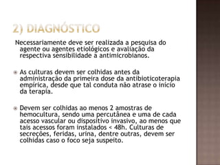 Necessariamente deve ser realizada a pesquisa do
agente ou agentes etiológicos e avaliação da
respectiva sensibilidade a antimicrobianos.
 As culturas devem ser colhidas antes da
administração da primeira dose da antibioticoterapia
empírica, desde que tal conduta não atrase o início
da terapia.
 Devem ser colhidas ao menos 2 amostras de
hemocultura, sendo uma percutânea e uma de cada
acesso vascular ou dispositivo invasivo, ao menos que
tais acessos foram instalados < 48h. Culturas de
secreções, feridas, urina, dentre outras, devem ser
colhidas caso o foco seja suspeito.
 