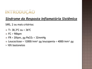 Síndrome da Resposta Inflamatória Sistêmica
SIRS, 2 ou mais critérios:
 T> 38,3ºC ou < 36ºC
 FC > 90bpm
 FR > 20ipm, ou PaCO2 < 32mmHg
 Leucocitose > 12000/mm³ ou leucopenia < 4000/mm³ ou
> 10% bastonetes
 