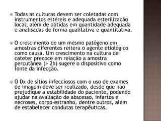  Todas as culturas devem ser coletadas com
instrumentos estéreis e adequada esterilização
local, além de obtidas em quantidade adequada
e analisadas de forma qualitativa e quantitativa.
 O crescimento de um mesmo patógeno em
amostras diferentes reitera o agente etiológico
como causa. Um crescimento na cultura de
cateter precoce em relação a amostra
percutânea (> 2h) sugere o dispositivo como
fonte da infecção.
 O Dx de sítios infecciosos com o uso de exames
de imagem deve ser realizado, desde que não
prejudique a estabilidade do paciente, podendo
ajudar na avaliação de abscesso, infartos e
necroses, corpo-estranho, dentre outros, além
de estabelecer condutas terapêuticas.
 