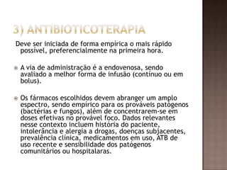 Deve ser iniciada de forma empírica o mais rápido
possível, preferencialmente na primeira hora.
 A via de administração é a endovenosa, sendo
avaliado a melhor forma de infusão (contínuo ou em
bolus).
 Os fármacos escolhidos devem abranger um amplo
espectro, sendo empírico para os prováveis patógenos
(bactérias e fungos), além de concentrarem-se em
doses efetivas no provável foco. Dados relevantes
nesse contexto incluem história do paciente,
intolerância e alergia a drogas, doenças subjacentes,
prevalência clínica, medicamentos em uso, ATB de
uso recente e sensibilidade dos patógenos
comunitários ou hospitalaras.
 