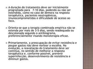  A duração do tratamento deve ser inicialmente
programada para 7-10 dias, podendo ou não ser
estendida, como no caso de demora na resposta
terapêutica, pacientes neutropênicos,
imunocomprometidos e dificuldade de acesso ao
foco.
 Orienta-se que a terapia combinada empírica não se
estenda por mais de 3-5 dias, sendo readequada ou
descalonada segundo o antibiograma,
preferencialmente visando monoterapia eficaz.
 Primariamente, a preocupação de evitar resistência e
poupar gastos não deve nortear a escolha. Na
evolução, a reavaliação do tratamento deve ser
contínua, no sentido de melhorar a resposta
terapêutica e, conforme possível, prevenir
superinfecção, desenvolvimento de resistência e
diminuir gastos.
 