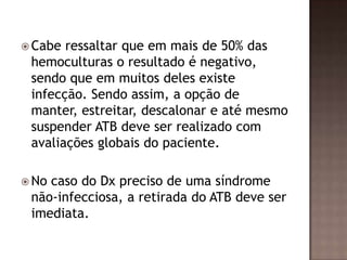  Cabe ressaltar que em mais de 50% das
hemoculturas o resultado é negativo,
sendo que em muitos deles existe
infecção. Sendo assim, a opção de
manter, estreitar, descalonar e até mesmo
suspender ATB deve ser realizado com
avaliações globais do paciente.
 No caso do Dx preciso de uma síndrome
não-infecciosa, a retirada do ATB deve ser
imediata.
 