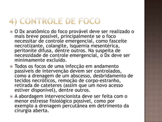  O Dx anatômico do foco provável deve ser realizado o
mais breve possível, principalmente se o foco
necessitar de controle emergencial, como fasceíte
necrotizante, colangite, isquemia mesentérica,
peritonite difusa, dentre outros. Na suspeita de
necessidade de controle emergencial, o Dx deve ser
minimamente excluído.
 Todos os focos de uma infecção em andamento
passíveis de intervenção devem ser controlados,
como a drenagem de um abscesso, desbridamento de
tecidos necróticos, remoção de corpo-estranho,
retirada de cateteres (assim que um novo acesso
estiver disponível), dentre outros.
 A abordagem intervencionista deve ser feita com o
menor estresse fisiológico possível, como por
exemplo a drenagem percutânea em detrimento da
cirurgia aberta.
 