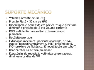 1. Volume Corrente de 6ml/Kg
2. Pressão Platô < 30 cm de H²O
3. Hipercapnia é permitido em pacientes que precisam
diminuir a pressão platô e o volume corrente
4. PEEP suficiente para evitar extenso colapso
pulmonar.
5. Decúbito pronado
6. Extubação mecânica: paciente acordado, s/DVA-
estavel hemodinamicamente, PEEP próximo de 5,
FiO² proximo do fisilógico. E nebulização em tubo T.
7. Usar cateter na artéria pulmonar
8. Estratégias de reposição volêmica conservadoras
diminuem os dias de VM
 