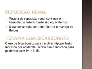 1. Terapia de reposição renal continua e
hemodiálise intermitente são equivalentes
2. O uso de terapia continua facilita o manejo de
fluidos
O uso de bicarbonato para resolver hipoperfusão
induzida por acidemia láctica não é indicado para
pacientes com Ph < 7,15.
 