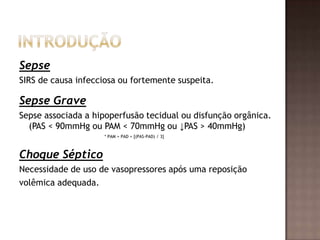 Sepse
SIRS de causa infecciosa ou fortemente suspeita.
Sepse Grave
Sepse associada a hipoperfusão tecidual ou disfunção orgânica.
(PAS < 90mmHg ou PAM < 70mmHg ou ↓PAS > 40mmHg)
* PAM = PAD + [(PAS-PAD) / 3]
Choque Séptico
Necessidade de uso de vasopressores após uma reposição
volêmica adequada.
 