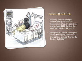 1. Surviving Sepsis Campaign:
International guidelines for
management of severe sepsis and
septic shock: 2008 (Critical Care
Medicine 2008 Vol. 36, No. 1)
2. Emergências Clínicas Abordagem
Prática 6ª Edição (Disciplina de
Emergências Clínicas Hospital das
Clínicas da FMUSP)
 