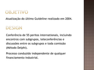 Atualização do último Guideline realizado em 2004.
Conferência de 55 peritos internationais, incluindo
encontros com subgrupos, teleconferências e
discussões entre os subgrupos e toda comissão
(Método Delphi).
Processo conduzido independente de qualquer
financiamento industrial.
 