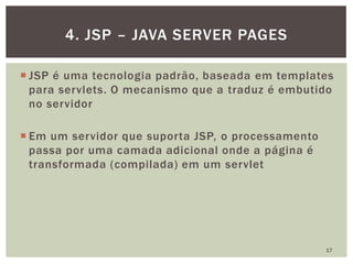  JSP é uma tecnologia padrão, baseada em templates
para servlets. O mecanismo que a traduz é embutido
no servidor
 Em um servidor que suporta JSP, o processamento
passa por uma camada adicional onde a página é
transformada (compilada) em um servlet
17
4. JSP – JAVA SERVER PAGES
 