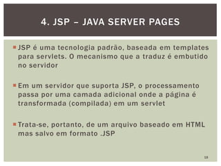  JSP é uma tecnologia padrão, baseada em templates
para servlets. O mecanismo que a traduz é embutido
no servidor
 Em um servidor que suporta JSP, o processamento
passa por uma camada adicional onde a página é
transformada (compilada) em um servlet
 Trata-se, portanto, de um arquivo baseado em HTML
mas salvo em formato .JSP
18
4. JSP – JAVA SERVER PAGES
 