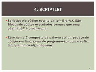  Scriptlet é o código escrito entre <% e %>. São
Blocos de código executados sempre que uma
página JSP é processada.
 Esse nome é composto da palavra script (pedaço de
código em linguagem de programação) com o sufixo
let, que indica algo pequeno.
23
4. SCRIPTLET
 