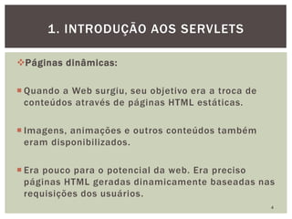 Páginas dinâmicas:
 Quando a Web surgiu, seu objetivo era a troca de
conteúdos através de páginas HTML estáticas.
 Imagens, animações e outros conteúdos também
eram disponibilizados.
 Era pouco para o potencial da web. Era preciso
páginas HTML geradas dinamicamente baseadas nas
requisições dos usuários.
4
1. INTRODUÇÃO AOS SERVLETS
 