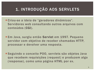  Criou-se a ideia de “geradores dinâmicos”.
Servidores web consultando outros arquivos com
conteúdos (CGI).
 Em Java, surgiu então Servlet em 1997. Pequeno
servidor com objetivo de receber chamadas HTTP,
processar e devolver uma resposta.
 Seguindo o conceito POO, servlets são objetos Java
que recebem requisições (request) e produzem algo
(response), como uma página HTML por ex.
5
1. INTRODUÇÃO AOS SERVLETS
 